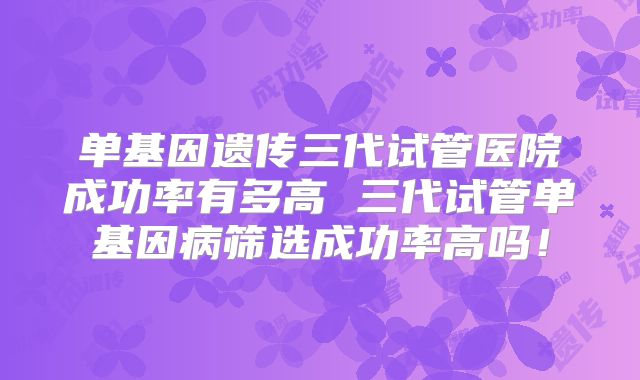 单基因遗传三代试管医院成功率有多高 三代试管单基因病筛选成功率高吗!