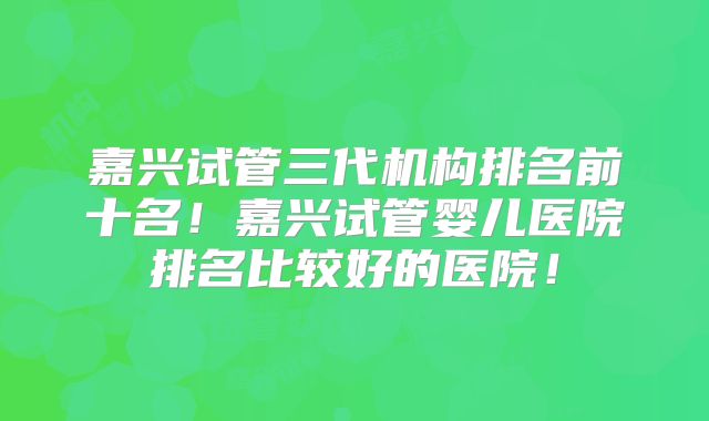 嘉兴试管三代机构排名前十名!嘉兴试管婴儿医院排名比较好的医院!