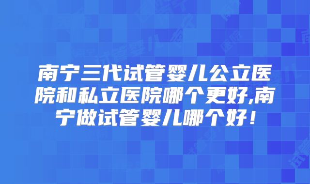 南宁三代试管婴儿公立医院和私立医院哪个更好,南宁做试管婴儿哪个好!