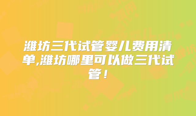 潍坊三代试管婴儿费用清单,潍坊哪里可以做三代试管！
