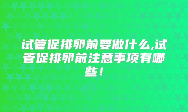 试管促排卵前要做什么,试管促排卵前注意事项有哪些!