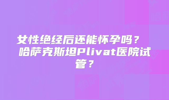 女性绝经后还能怀孕吗？ 哈萨克斯坦Plivat医院试管？