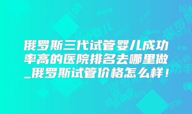 俄罗斯三代试管婴儿成功率高的医院排名去哪里做_俄罗斯试管价格怎么样！