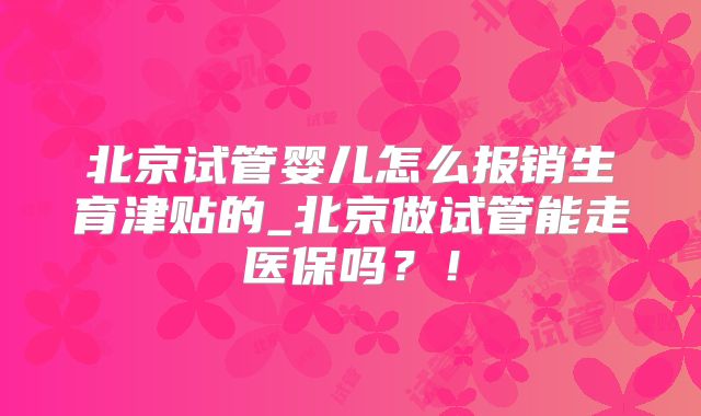 北京试管婴儿怎么报销生育津贴的_北京做试管能走医保吗?!