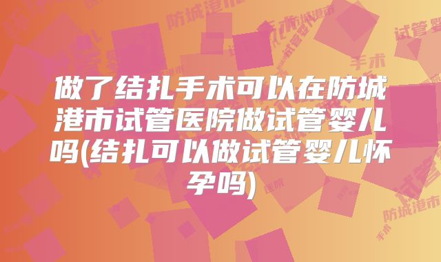 做了结扎手术可以在防城港市试管医院做试管婴儿吗(结扎可以做试管婴儿怀孕吗)