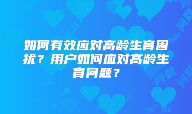 如何有效应对高龄生育困扰？用户如何应对高龄生育问题？