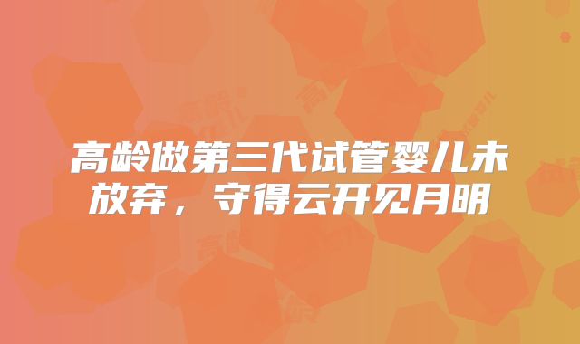 高龄做第三代试管婴儿未放弃,守得云开见月明