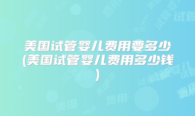 美国试管婴儿费用要多少(美国试管婴儿费用多少钱)