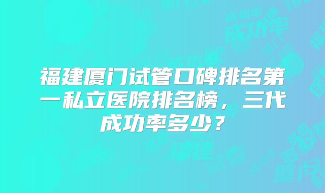 福建厦门试管口碑排名第一私立医院排名榜，三代成功率多少？