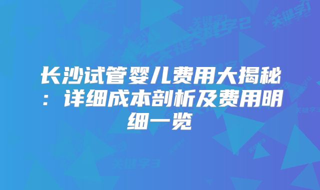 长沙试管婴儿费用大揭秘：详细成本剖析及费用明细一览