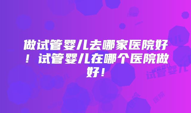 做试管婴儿去哪家医院好！试管婴儿在哪个医院做好！