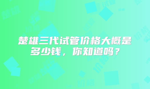 楚雄三代试管价格大概是多少钱,你知道吗?