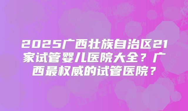2025广西壮族自治区21家试管婴儿医院大全?广西最权威的试管医院?