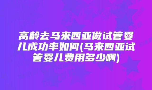 高龄去马来西亚做试管婴儿成功率如何(马来西亚试管婴儿费用多少啊)