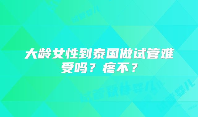 大龄女性到泰国做试管难受吗?疼不?