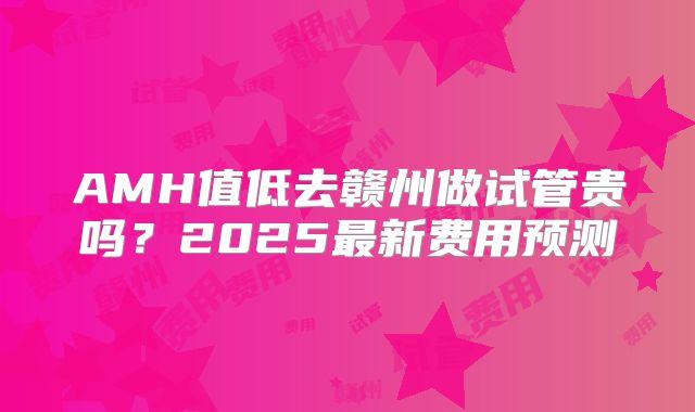 AMH值低去赣州做试管贵吗？2025最新费用预测