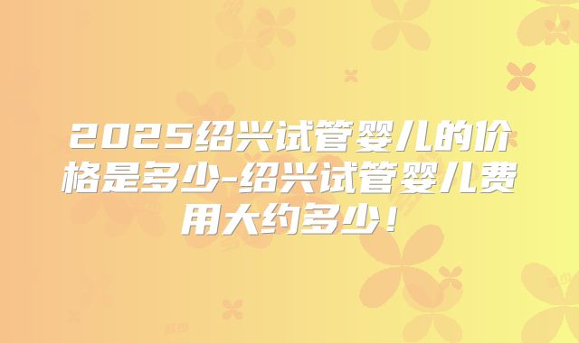 2025绍兴试管婴儿的价格是多少-绍兴试管婴儿费用大约多少!