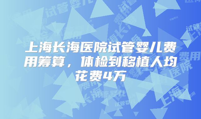 上海长海医院试管婴儿费用筹算，体检到移植人均花费4万