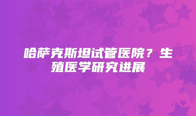 哈萨克斯坦试管医院?生殖医学研究进展