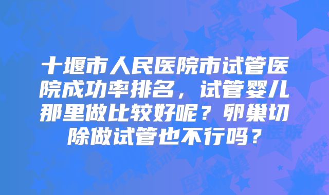 十堰市人民医院市试管医院成功率排名，试管婴儿那里做比较好呢？卵巢切除做试管也不行吗？
