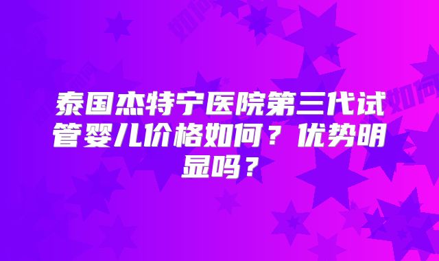 泰国杰特宁医院第三代试管婴儿价格如何？优势明显吗？