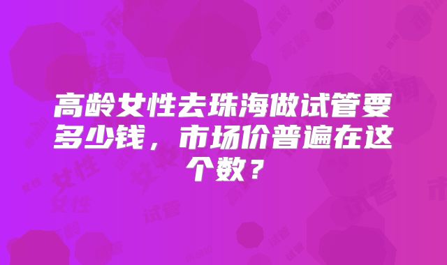 高龄女性去珠海做试管要多少钱，市场价普遍在这个数？