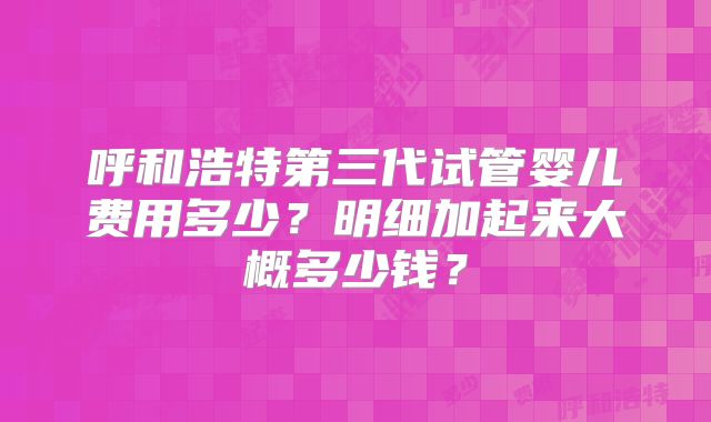 呼和浩特第三代试管婴儿费用多少？明细加起来大概多少钱？