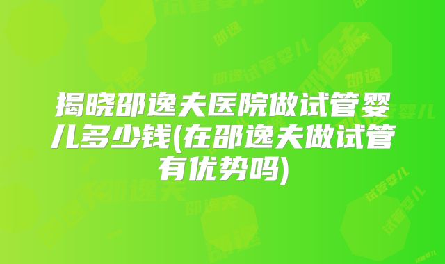 揭晓邵逸夫医院做试管婴儿多少钱(在邵逸夫做试管有优势吗)