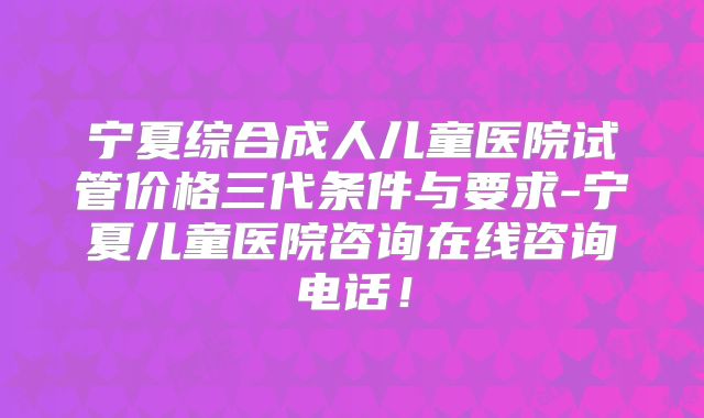 宁夏综合成人儿童医院试管价格三代条件与要求-宁夏儿童医院咨询在线咨询电话！
