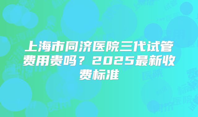 上海市同济医院三代试管费用贵吗？2025最新收费标准
