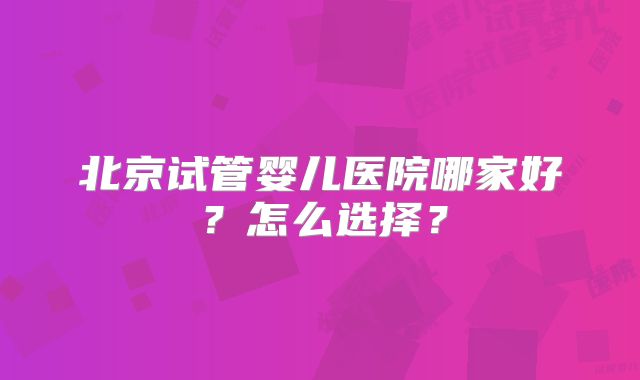 北京试管婴儿医院哪家好？怎么选择？