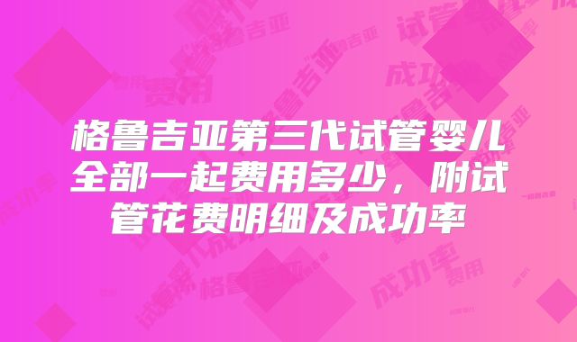 格鲁吉亚第三代试管婴儿全部一起费用多少，附试管花费明细及成功率