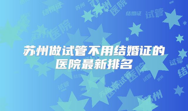 苏州做试管不用结婚证的医院最新排名