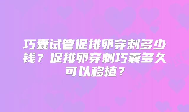 巧囊试管促排卵穿刺多少钱?促排卵穿刺巧囊多久可以移植?