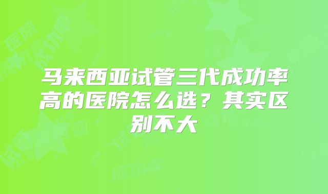 马来西亚试管三代成功率高的医院怎么选？其实区别不大