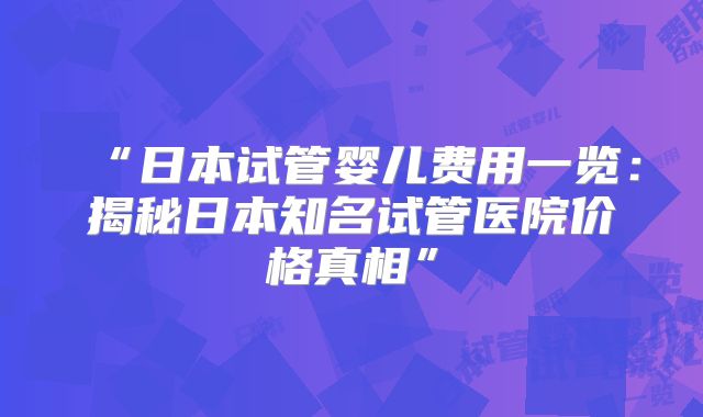 “日本试管婴儿费用一览：揭秘日本知名试管医院价格真相”
