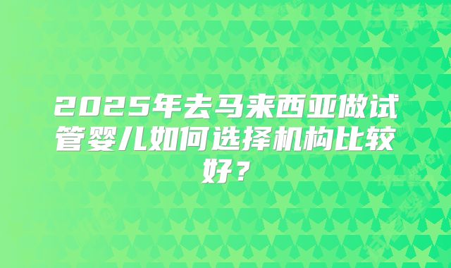 2025年去马来西亚做试管婴儿如何选择机构比较好？