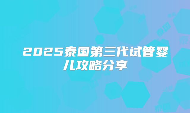 2025泰国第三代试管婴儿攻略分享