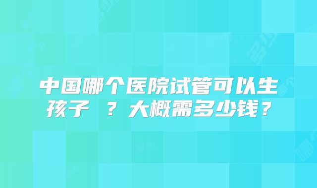 中国哪个医院试管可以生孩子 ？大概需多少钱？