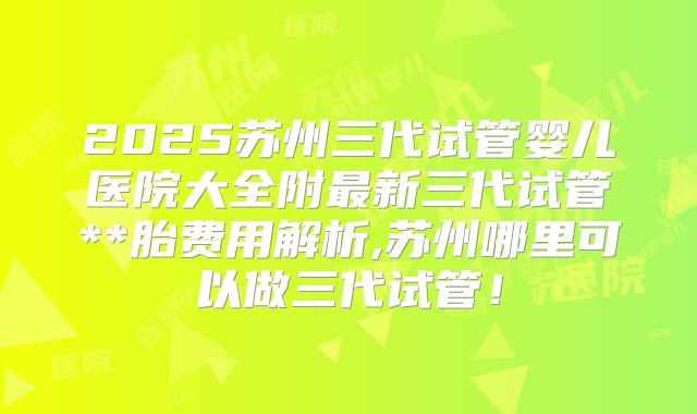 2025苏州三代试管婴儿医院大全附最新三代试管**胎费用解析,苏州哪里可以做三代试管！