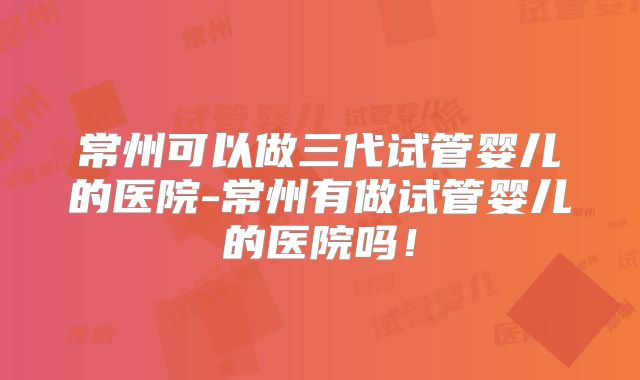 常州可以做三代试管婴儿的医院-常州有做试管婴儿的医院吗!