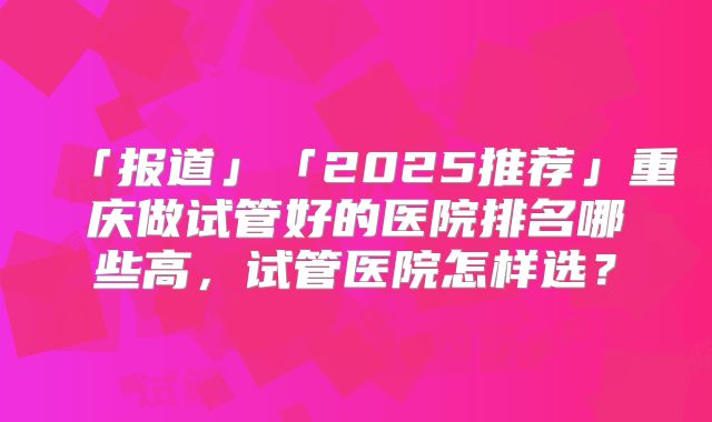 「报道」「2025推荐」重庆做试管好的医院排名哪些高，试管医院怎样选？