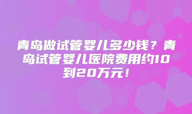 青岛做试管婴儿多少钱？青岛试管婴儿医院费用约10到20万元！