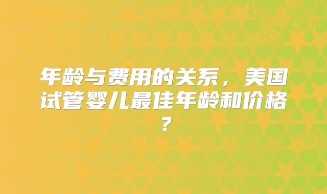 年龄与费用的关系，美国试管婴儿最佳年龄和价格？