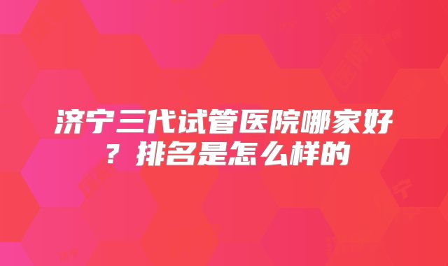 济宁三代试管医院哪家好？排名是怎么样的