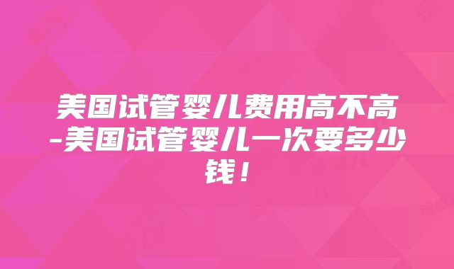 美国试管婴儿费用高不高-美国试管婴儿一次要多少钱！