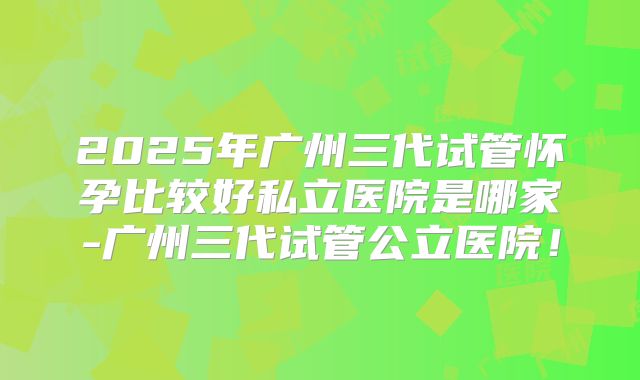 2025年广州三代试管怀孕比较好私立医院是哪家-广州三代试管公立医院！