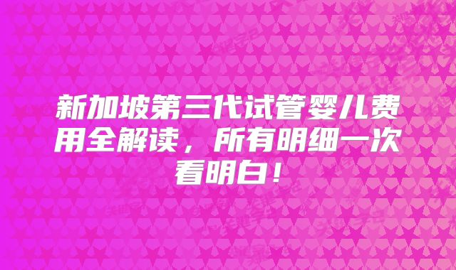 新加坡第三代试管婴儿费用全解读，所有明细一次看明白！
