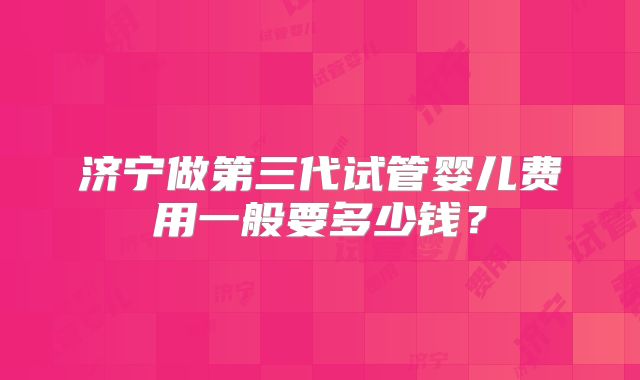 济宁做第三代试管婴儿费用一般要多少钱?