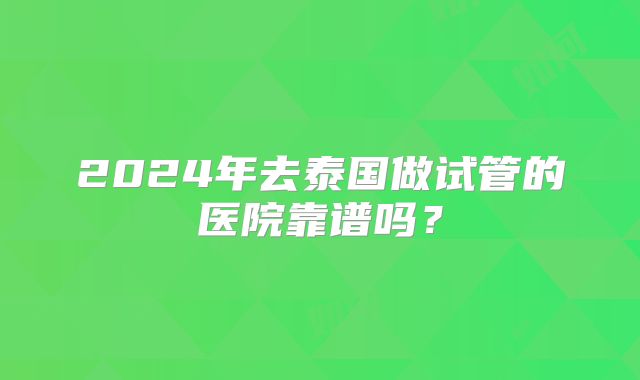 2024年去泰国做试管的医院靠谱吗？